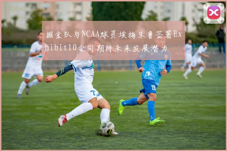 掘金队与NCAA球员埃梅朱鲁签署Exhibit10合同期待未来发展潜力