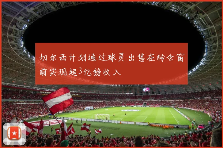 切尔西计划通过球员出售在转会窗前实现超3亿镑收入