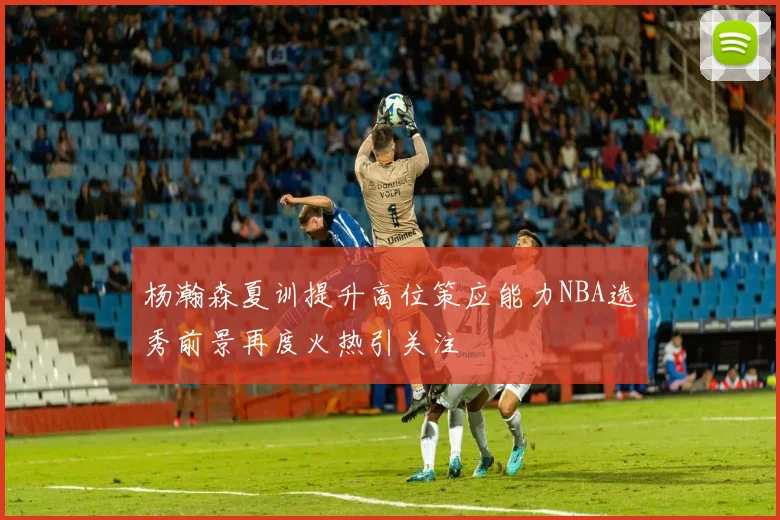 杨瀚森夏训提升高位策应能力NBA选秀前景再度火热引关注