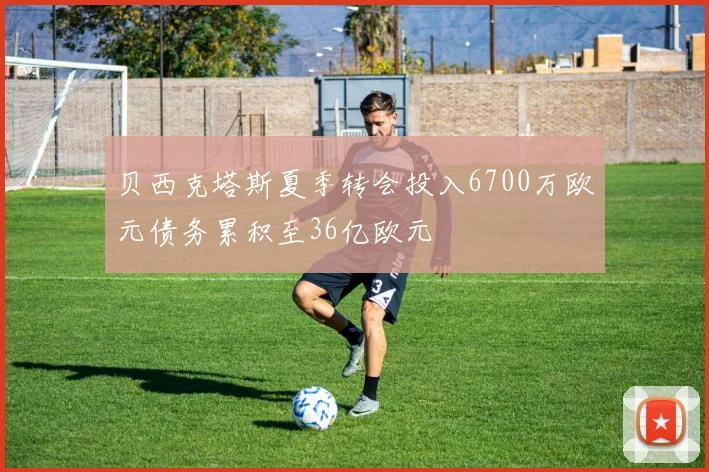 贝西克塔斯夏季转会投入6700万欧元债务累积至36亿欧元