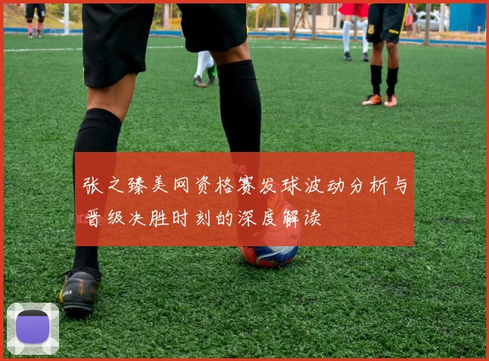 张之臻美网资格赛发球波动分析与晋级决胜时刻的深度解读